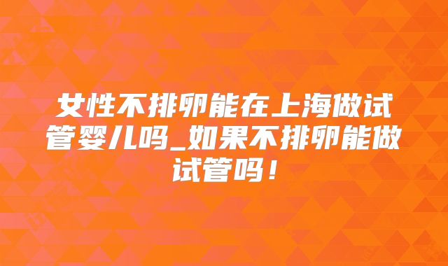 女性不排卵能在上海做试管婴儿吗_如果不排卵能做试管吗！
