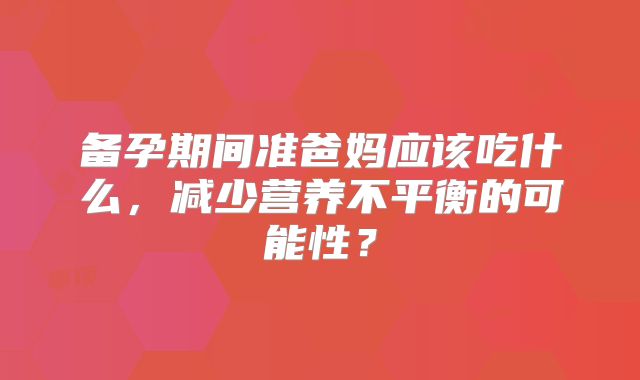 备孕期间准爸妈应该吃什么，减少营养不平衡的可能性？