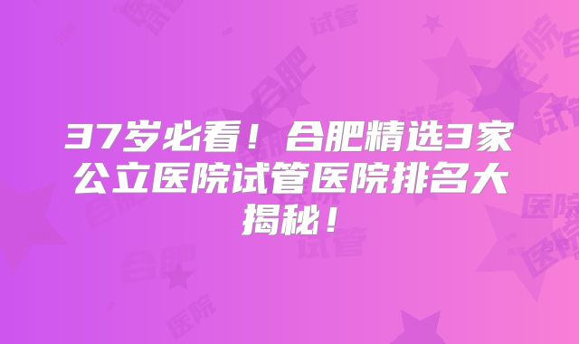 37岁必看！合肥精选3家公立医院试管医院排名大揭秘！