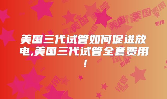 美国三代试管如何促进放电,美国三代试管全套费用!