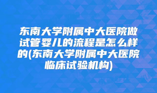 东南大学附属中大医院做试管婴儿的流程是怎么样的(东南大学附属中大医院临床试验机构)