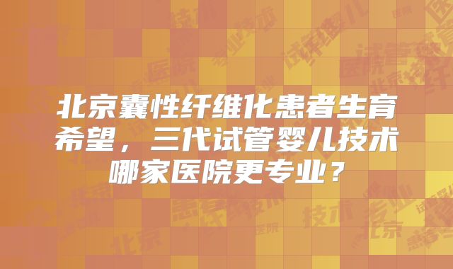 北京囊性纤维化患者生育希望，三代试管婴儿技术哪家医院更专业？