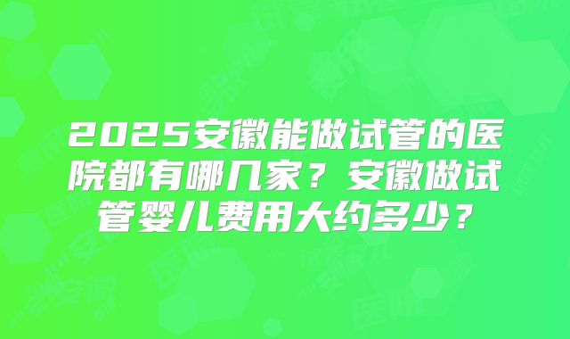 2025安徽能做试管的医院都有哪几家？安徽做试管婴儿费用大约多少？