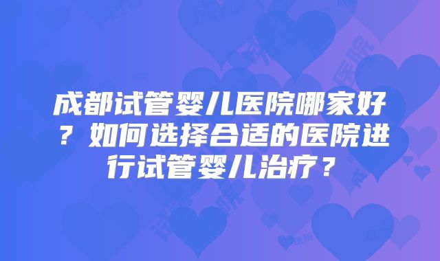 成都试管婴儿医院哪家好？如何选择合适的医院进行试管婴儿治疗？