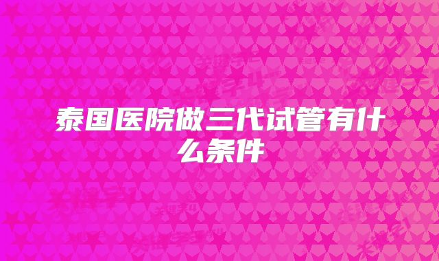 泰国医院做三代试管有什么条件