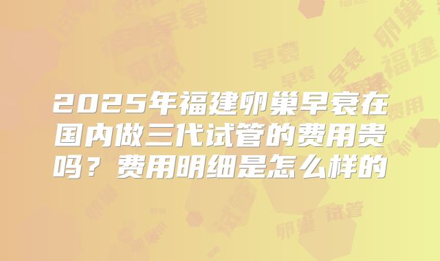 2025年福建卵巢早衰在国内做三代试管的费用贵吗？费用明细是怎么样的
