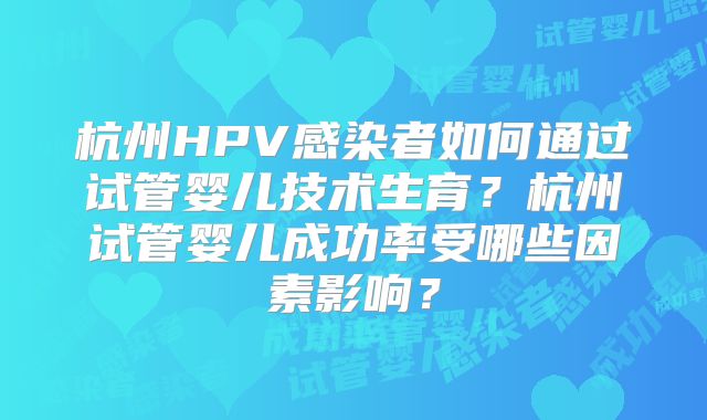杭州HPV感染者如何通过试管婴儿技术生育?杭州试管婴儿成功率受哪些因素影响?