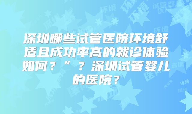 深圳哪些试管医院环境舒适且成功率高的就诊体验如何？”？深圳试管婴儿的医院？