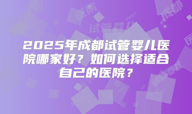 2025年成都试管婴儿医院哪家好？如何选择适合自己的医院？