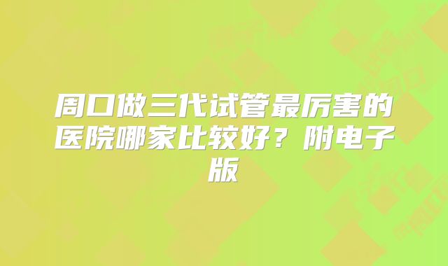 周口做三代试管最厉害的医院哪家比较好？附电子版