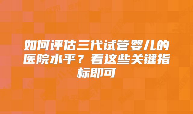 如何评估三代试管婴儿的医院水平？看这些关键指标即可
