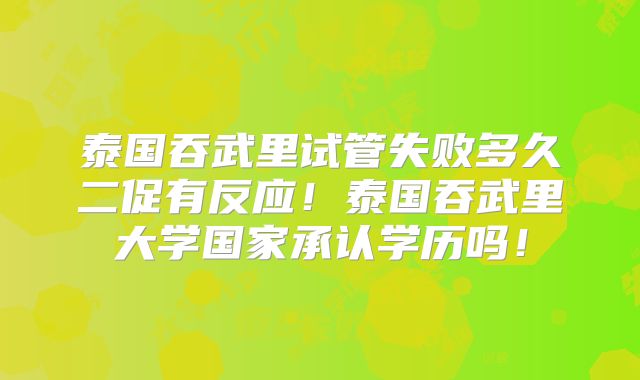 泰国吞武里试管失败多久二促有反应！泰国吞武里大学国家承认学历吗！