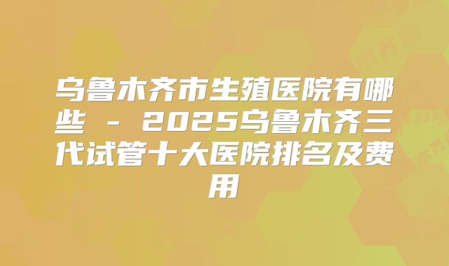 乌鲁木齐市生殖医院有哪些 - 2025乌鲁木齐三代试管十大医院排名及费用