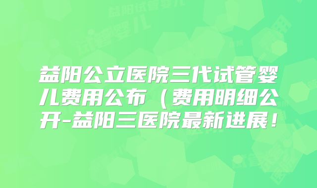 益阳公立医院三代试管婴儿费用公布(费用明细公开-益阳三医院最新进展!