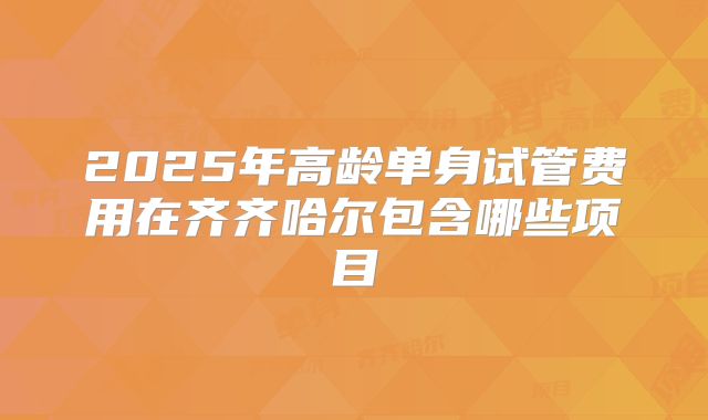 2025年高龄单身试管费用在齐齐哈尔包含哪些项目