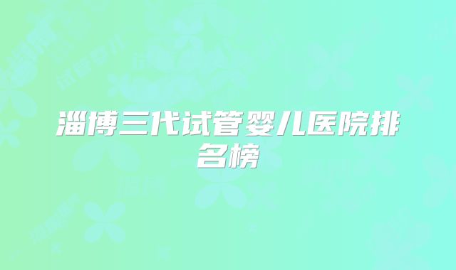 淄博三代试管婴儿医院排名榜