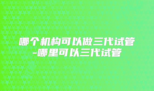 哪个机构可以做三代试管-哪里可以三代试管