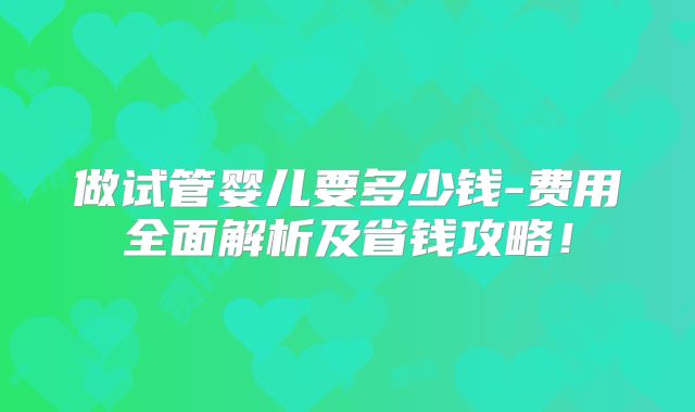 做试管婴儿要多少钱-费用全面解析及省钱攻略！