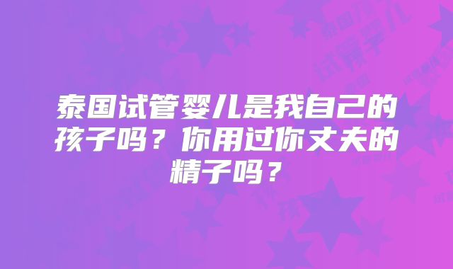 泰国试管婴儿是我自己的孩子吗？你用过你丈夫的精子吗？