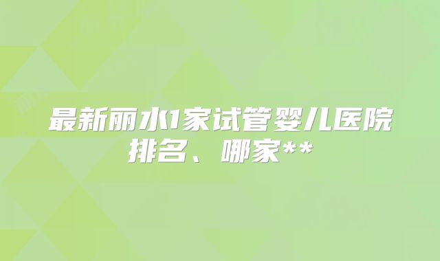 最新丽水1家试管婴儿医院排名、哪家**