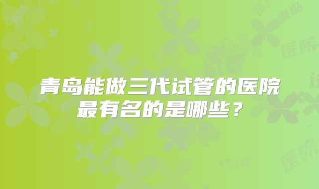 青岛能做三代试管的医院最有名的是哪些?