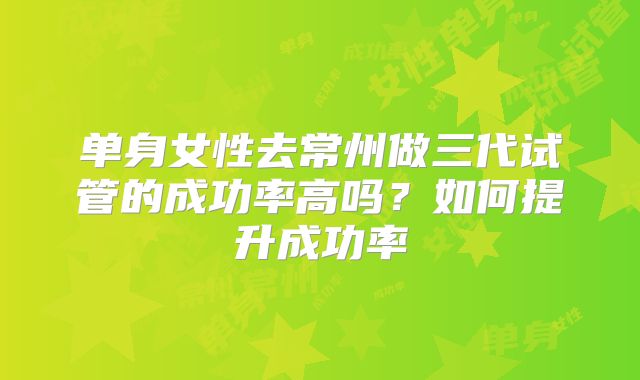 单身女性去常州做三代试管的成功率高吗？如何提升成功率