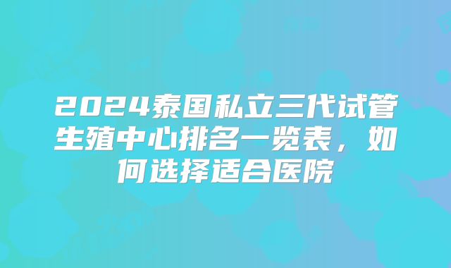 2024泰国私立三代试管生殖中心排名一览表，如何选择适合医院