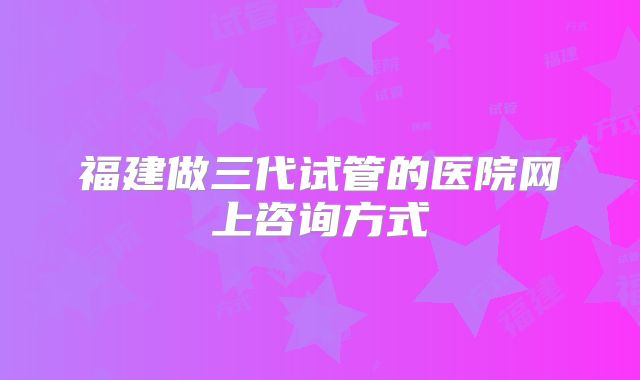 福建做三代试管的医院网上咨询方式