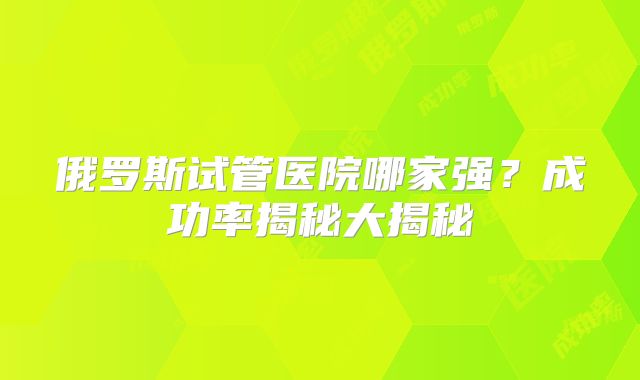 俄罗斯试管医院哪家强?成功率揭秘大揭秘