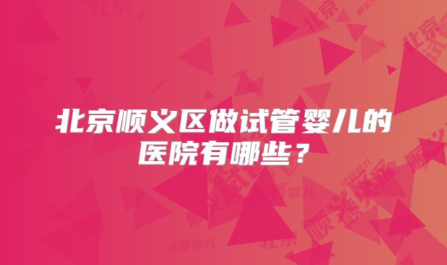 北京顺义区做试管婴儿的医院有哪些？