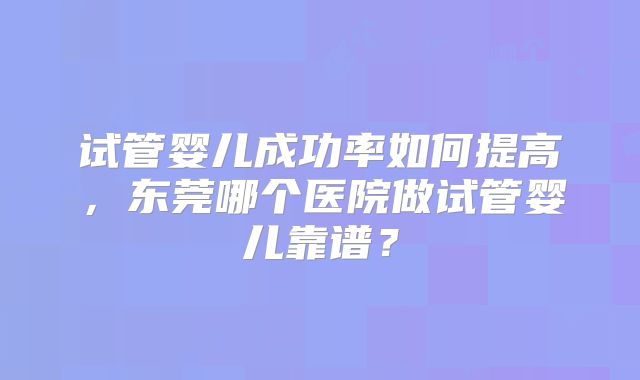 试管婴儿成功率如何提高，东莞哪个医院做试管婴儿靠谱？