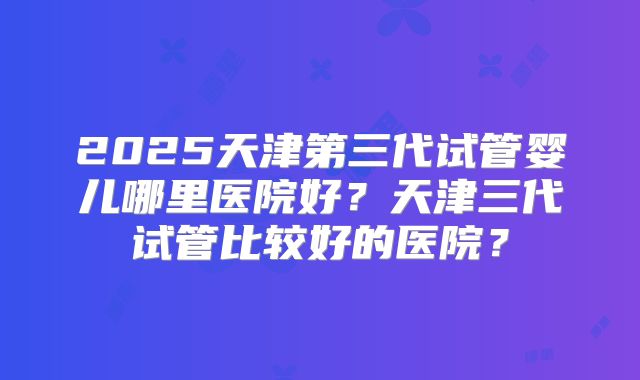 2025天津第三代试管婴儿哪里医院好？天津三代试管比较好的医院？