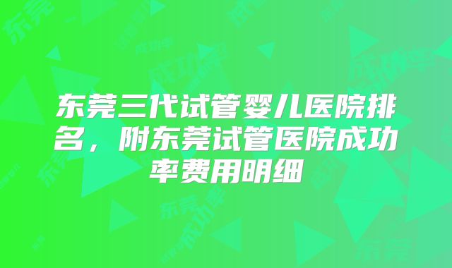 东莞三代试管婴儿医院排名，附东莞试管医院成功率费用明细