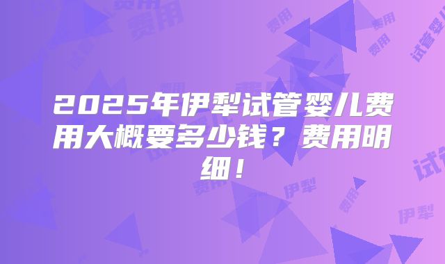 2025年伊犁试管婴儿费用大概要多少钱？费用明细！
