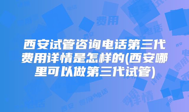 西安试管咨询电话第三代费用详情是怎样的(西安哪里可以做第三代试管)