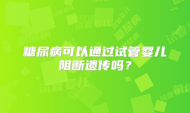 糖尿病可以通过试管婴儿阻断遗传吗？