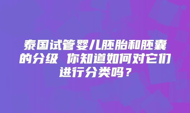 泰国试管婴儿胚胎和胚囊的分级 你知道如何对它们进行分类吗？