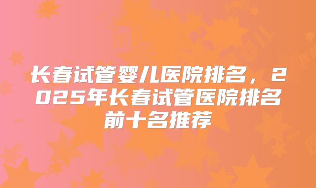 长春试管婴儿医院排名,2025年长春试管医院排名前十名推荐