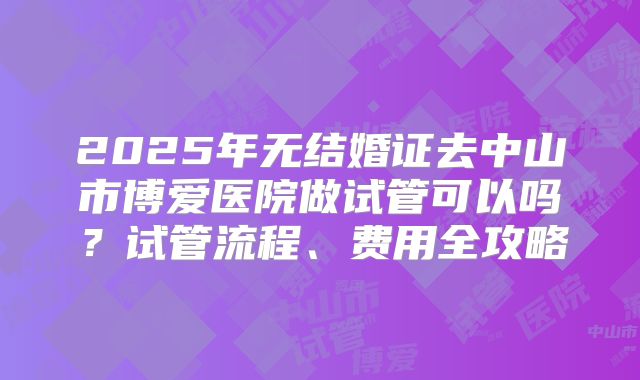 2025年无结婚证去中山市博爱医院做试管可以吗？试管流程、费用全攻略