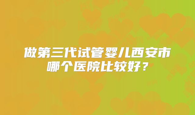 做第三代试管婴儿西安市哪个医院比较好？