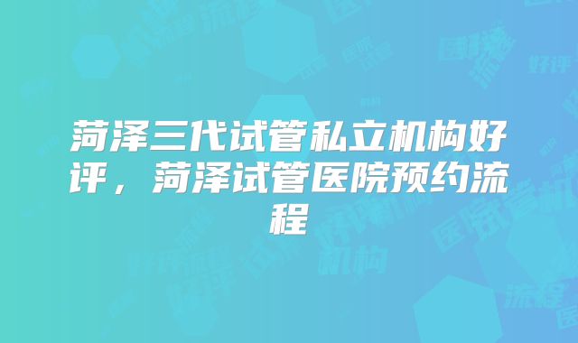 菏泽三代试管私立机构好评，菏泽试管医院预约流程