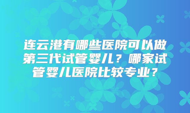 连云港有哪些医院可以做第三代试管婴儿？哪家试管婴儿医院比较专业？