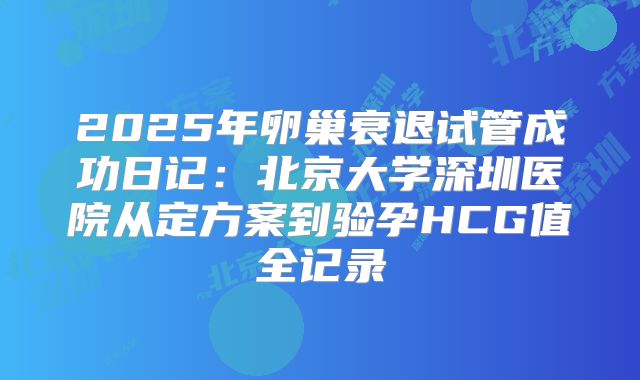 2025年卵巢衰退试管成功日记：北京大学深圳医院从定方案到验孕HCG值全记录