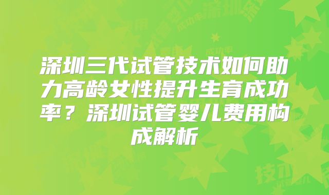 深圳三代试管技术如何助力高龄女性提升生育成功率？深圳试管婴儿费用构成解析