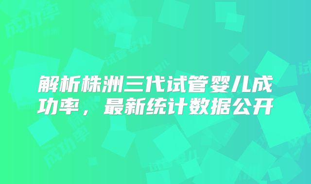 解析株洲三代试管婴儿成功率，最新统计数据公开