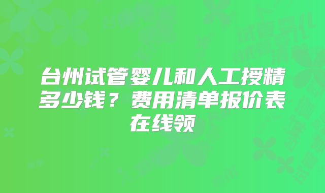 台州试管婴儿和人工授精多少钱？费用清单报价表在线领