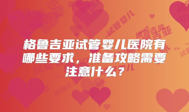 格鲁吉亚试管婴儿医院有哪些要求,准备攻略需要注意什么?