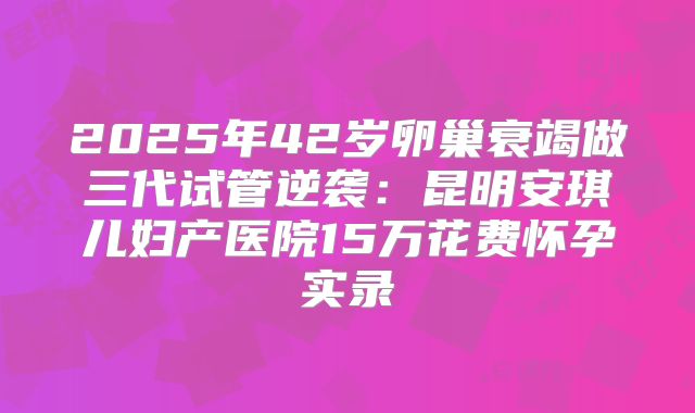 2025年42岁卵巢衰竭做三代试管逆袭：昆明安琪儿妇产医院15万花费怀孕实录