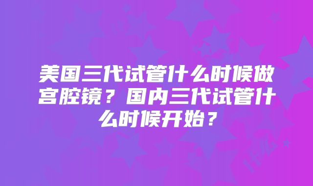 美国三代试管什么时候做宫腔镜？国内三代试管什么时候开始？