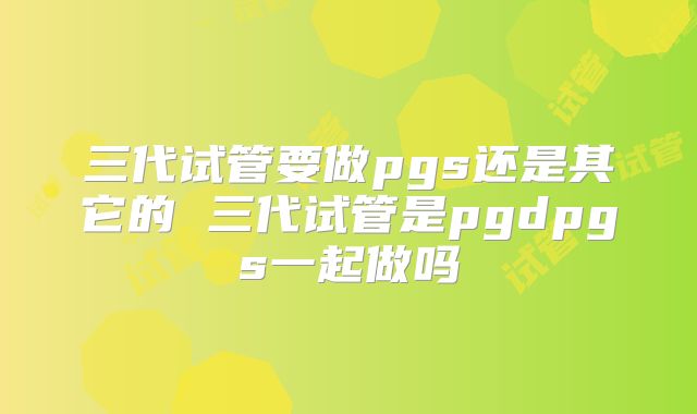 三代试管要做pgs还是其它的 三代试管是pgdpgs一起做吗